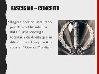FASCISMO – CONCEITO
• Regime político instaurado
por Benito Mussolini na
Itália. É uma ideologia
totalitária de direita que se
difundiu pela Europa e Ásia
após a 1ª Guerra Mundial.
 