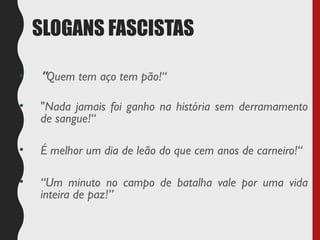 SLOGANS FASCISTAS
• "Quem tem aço tem pão!“
• "Nada jamais foi ganho na história sem derramamento
de sangue!“
• É melhor um dia de leão do que cem anos de carneiro!“
• “Um minuto no campo de batalha vale por uma vida
inteira de paz!”
 
