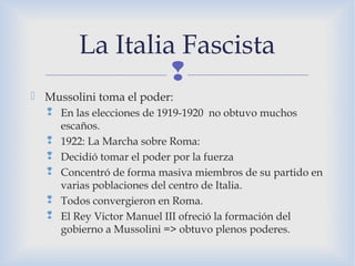 
 Mussolini toma el poder:
 En las elecciones de 1919-1920 no obtuvo muchos
escaños.
 1922: La Marcha sobre Roma:
 Decidió tomar el poder por la fuerza
 Concentró de forma masiva miembros de su partido en
varias poblaciones del centro de Italia.
 Todos convergieron en Roma.
 El Rey Victor Manuel III ofreció la formación del
gobierno a Mussolini => obtuvo plenos poderes.
La Italia Fascista
 