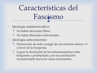 
 Ideología antidemocrática:
 No había elecciones libres.
 No había libertades individuales.
 Ideología anticomunista:
 Destrucción de todo vestigio de movimiento obrero =>
a favor de la burguesía.
 Lograr la disolución de los enfrentamientos entre
burguesía y proletariado, con una inclinación
incuestionable hacia las clases dominantes.
Características del
Fascismo
 