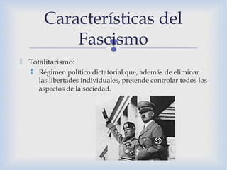 
 Totalitarismo:
 Régimen político dictatorial que, además de eliminar
las libertades individuales, pretende controlar todos los
aspectos de la sociedad.
Características del
Fascismo
 