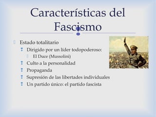
Características del
Fascismo
 Estado totalitario
 Dirigido por un líder todopoderoso:
 El Duce (Mussolini)
 Culto a la personalidad
 Propaganda
 Supresión de las libertades individuales
 Un partido único: el partido fascista
 