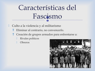 
 Culto a la violencia y al militarismo
 Eliminar al contrario, no convencerlo.
 Creación de grupos armados para enfrentarse a:
 Rivales políticos
 Obreros
Características del
Fascismo
 
