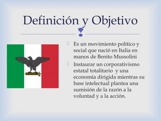
Definición y Objetivo
 Es un movimiento político y
social que nació en Italia en
manos de Benito Mussolini
 Instaurar un corporativismo
estatal totalitario y una
economía dirigida mientras su
base intelectual plantea una
sumisión de la razón a la
voluntad y a la acción.
 
