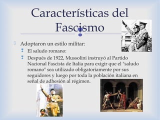 
 Adoptaron un estilo militar:
 El saludo romano:
 Después de 1922, Mussolini instruyó al Partido
Nacional Fascista de Italia para exigir que el "saludo
romano" sea utilizado obligatoriamente por sus
seguidores y luego por toda la población italiana en
señal de adhesión al régimen.
Características del
Fascismo
 
