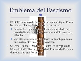 
 FASCES: símbolo de la autoridad en la antigua Roma:
haz de varillas atadas en torno a un hacha:
 Las varillas representaban al pueblo, vinculado por
una obediencia incuestionable a un caudillo guerrero,
el hacha.
 Con ello se recordaban las glorias de la antigua Roma
que los fascistas deseaban reverdecer.
 Su lema: “¡Cree! ¡Obedece! ¡Lucha!” es la réplica de
Mussolini al “Libertad, Igualdad, Fraternidad” de las
democracias que despreciaba.
Emblema del Fascismo
 