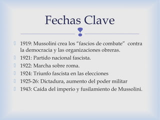 
 1919: Mussolini crea los “fascios de combate” contra
la democracia y las organizaciones obreras.
 1921: Partido nacional fascista.
 1922: Marcha sobre roma.
 1924: Triunfo fascista en las elecciones
 1925-26: Dictadura, aumento del poder militar
 1943: Caída del imperio y fusilamiento de Mussolini.
Fechas Clave
 