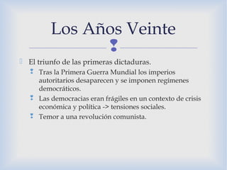 
 El triunfo de las primeras dictaduras.
 Tras la Primera Guerra Mundial los imperios
autoritarios desaparecen y se imponen regímenes
democráticos.
 Las democracias eran frágiles en un contexto de crisis
económica y política -> tensiones sociales.
 Temor a una revolución comunista.
Los Años Veinte
 