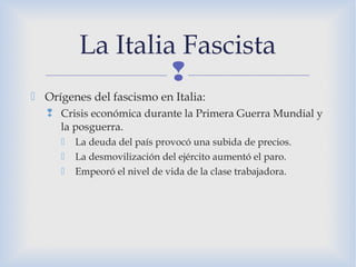 
 Orígenes del fascismo en Italia:
 Crisis económica durante la Primera Guerra Mundial y
la posguerra.
 La deuda del país provocó una subida de precios.
 La desmovilización del ejército aumentó el paro.
 Empeoró el nivel de vida de la clase trabajadora.
La Italia Fascista
 