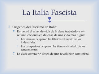 
 Orígenes del fascismo en Italia:
 Empeoró el nivel de vida de la clase trabajadora =>
reivindicaciones en defensa de una vida más digna:
 Los obreros ocuparon las fábricas =>miedo de los
industriales.
 Los campesinos ocuparon las tierras => miedo de los
terratenientes.
 La clase obrera => deseo de una revolución comunista.
La Italia Fascista
 