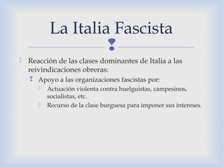 
 Reacción de las clases dominantes de Italia a las
reivindicaciones obreras:
 Apoyo a las organizaciones fascistas por:
 Actuación violenta contra huelguistas, campesinos,
socialistas, etc.
 Recurso de la clase burguesa para imponer sus intereses.
La Italia Fascista
 