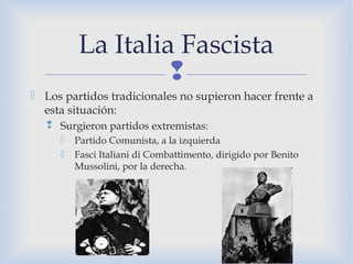 
 Los partidos tradicionales no supieron hacer frente a
esta situación:
 Surgieron partidos extremistas:
 Partido Comunista, a la izquierda
 Fasci Italiani di Combattimento, dirigido por Benito
Mussolini, por la derecha.
La Italia Fascista
 