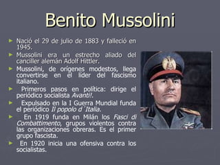 Benito Mussolini Nació el 29 de julio de 1883 y falleció en 1945. Mussolini era un estrecho aliado del canciller alemán Adolf Hittler.  Mussolini, de orígenes modestos, llega convertirse en el líder del fascismo italiano. Primeros pasos en política: dirige el periódico socialista  Avanti!. Expulsado en la I Guerra Mundial funda el periódico  Il popolo d´Italia. En 1919 funda en Milán los  Fasci di Combattimento , grupos violentos contra las organizaciones obreras. Es el primer grupo fascista. En 1920 inicia una ofensiva contra los socialistas. 