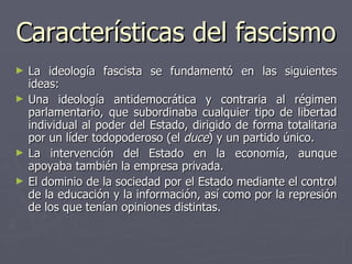 Características del fascismo La ideología fascista se fundamentó en las siguientes ideas:  Una ideología antidemocrática y contraria al régimen parlamentario, que subordinaba cualquier tipo de libertad individual al poder del Estado, dirigido de forma totalitaria por un líder todopoderoso (el  duce ) y un partido único.  La intervención del Estado en la economía, aunque apoyaba también la empresa privada.  El dominio de la sociedad por el Estado mediante el control de la educación y la información, así como por la represión de los que tenían opiniones distintas.  