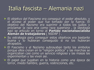 Italia fascista – Alemania nazi  El objetivo del Fascismo era conseguir el poder absoluto, y el acceso al poder que fue tomado por la fuerza. El objetivo del Nazismo era suprimir a todos los judíos y proclamar la raza aria como raza superiora , la ideología nazi se articulo en torno al  Partido nacionalsocialista Alemán de trabajadores  ( NSDAP ) . Su estrategia para conseguir estos objetivos era bastante buena y lo hubieran conseguido si no los hubieran atrapados. El Fascismo y el Nazismo subrayaban tanto los símbolos porque ellos creían en la “religión política” y las marchas se organizaban casi como un servicio religioso y las masas las experimentan y las viven así. El papel que jugaban en la historia como una época de terror, miedo hambre, guerra, restricciones, etc. 
