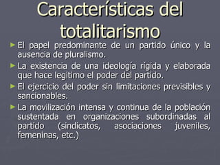 Características del totalitarismo El papel predominante de un partido único y la ausencia de pluralismo. La existencia de una ideología rígida y elaborada que hace legitimo el poder del partido.  El ejercicio del poder sin limitaciones previsibles y sancionables. La movilización intensa y continua de la población sustentada en organizaciones subordinadas al partido (sindicatos, asociaciones juveniles, femeninas, etc.) 