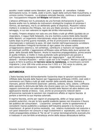 accolto i nostri soldati come liberatori, per il proposito di cancellare l’odiata
dominazione turca. In realtà, arabi e turchi, legati dalla comune fede musulmana, si
unirono contro l’invasore. La strategia coloniale fascista continua a concretizzarsi
con l’occupazione integrale dell’Etiopia nell’ottobre 1935.
L’attacco all’Etiopia non fu preceduto da una formale dichiarazione di guerra.
Questa scelta non fu dettata da motivazioni strategiche (cogliere di sorpresa il
nemico, ad esempio), ma fu un deliberato gesto di disprezzo. Mussolini voleva
mettere in evidenza che l’Etiopia, non era uno Stato sovrano, ma un territorio
selvaggio, in cui non valevano le regole del diritto internazionale.
In realtà, l’impero etiopico non solo era uno Stato a tutti gli effetti (guidato da un
imperatore, il negus Hailè Selassiè), ma era membro a pieno titolo della Società
delle Nazioni: un organismo internazionale voluto dal presidente americano Wilson
subito dopo la prima guerra mondiale, al fine di promuovere la collaborazione
internazionale e realizzare la pace. Gli stati membri dell’organizzazione avrebbero
dovuto difendere l’integrità territoriale di ogni paese che avesse subito
un’aggressione esterna e, nel contempo, contribuire a risolvere col negoziato tutti
gli eventuali conflitti. L’aggressione all’Etiopia valse all’Italia delle dure sanzioni da
parte della Società delle Nazioni. Anche la macchina propagandistica, prima ancora
di quella militare, si mette in moto puntando sulle generazioni più giovani e
sull’impulso alla campagna demografica per raggiungere “…quei 60 milioni di
abitanti – dichiara Mussolini – senza i quali non si fa l’impero”. Mentre si applica con
pugno di ferro la politica del terrore verso la resistenza, si incentivano correnti
migratorie ( circa 100 mila unità annue tra il 1931 e il ’34) verso le colonie, per
dare senso e per consacrare la politica imperialista fascista.5

AUTARCHIA

L’Italia fascista lanciò dichiaratamente l’autarchia dopo le sanzioni economiche
inflittale dalla Società delle Nazioni per l’aggressione all’Etiopia (1935), cioè vietò il
commercio con l’Italia a tutti gli stati membri della società stessa. Vennero a
mancare, perciò rifornimenti essenziali: petrolio, carbone, lana, cotone. L’efficacia
delle sanzioni fu diminuita dal fatto che diversi paesi con cui l’Italia aveva intensi
rapporti commerciali non aderivano alla Società delle Nazioni ed altre dettero una
applicazione blanda al blocco. Così, anche se provocarono notevoli danni
all’economia nazionale le sanzioni non impedirono affatto al regime fascista di
portare a termine la sua impresa coloniale.
Il regime fascista, anche per ragioni di propaganda, dette un largo spazio ai
prodotti autarchici, ma per la loro qualità scadente spesso non trovarono il favore
del pubblico dei consumatori. L’autarchia comportò anche lo spostamento di
consistenti risorse pubbliche a sostegno dell’industria pesante e la rinuncia a
importazioni di generi di prima necessità, con relativo mutamento nel costume e
con gravi distorsioni nei consumi e negli investimenti e soprattutto, una ridicola e
molto propagandata pretesa di “far da sé” in campi tecnologicamente avanzati,che
si tradusse in una terribile arretratezza anche della stessa attrezzatura bellica.




Simonetta Leonardi Storia Contemporanea                                                  10
 