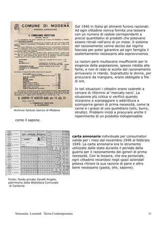 Dal 1940 in Italia gli alimenti furono razionati.
                                              Ad ogni cittadino veniva fornita una tessera
                                              con un numero di cedole corrispondenti a
                                              precisi quantitativi di prodotti che potevano
                                              essere ritirati nell’arco di un mese. Il sistema
                                              del razionamento venne deciso dal regime
                                              fascista per poter garantire ad ogni famiglia il
                                              sostentamento necessario alla sopravvivenza.

                                              Le razioni però risultavano insufficienti per le
                                              esigenze della popolazione, spesso ridotta alla
                                              fame, e non di rado le scorte del razionamento
                                              arrivavano in ritardo. Soprattutto le donne, per
                                              procurarsi da mangiare, erano obbligate a file
                                              di ore.

                                              In tali situazioni i cittadini erano costretti a
                                              cercare di rifornirsi al ‘mercato nero’. La
                                              situazione più critica si verificò quando
                                              iniziarono a scarseggiare o addirittura a
                                              scomparire generi di prima necessità, come la
                                              carne e i grassi di uso quotidiano (olio, burro,
    Archivio Istituto storico di Modena
                                              strutto). Problemi iniziò a procurare anche il
                                              reperimento di un prodotto indispensabile
    come il sapone.




                                          carta annonaria individuale per consumatori
                                          valida per i mesi dal novembre 1948 al febbraio
                                          1949. La carta annonaria era lo strumento
                                          utilizzato dallo stato durante il periodo della
                                          guerra per il razionamento dei generi di prima
                                          necessità. Con la tessera, che era personale,
                                          ogni cittadino recandosi negli spazi aziendali
                                          poteva ritirare la sua razione di pane e altro
                                          bene necessario (pasta, olio, sapone).


Fonte: fondo privato Zanelli Angelo,
patrimonio della Biblioteca Comunale
 di Carbonia




    Simonetta Leonardi Storia Contemporanea                                                   11
 