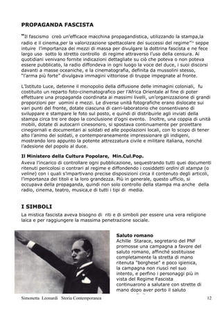 PROPAGANDA FASCISTA

“Il fascismo creò un’efficace macchina propagandistica, utilizzando la stampa,la
radio e il cinema,per la valorizzazione spettacolare dei successi del regime”1, seppe
intuire l’importanza dei mezzi di massa per divulgare la dottrina fascista e ne fece
largo uso sotto lo stretto controllo di regime attraverso l’uso della censura. Ai
quotidiani venivano fornite indicazioni dettagliate su ciò che poteva o non poteva
essere pubblicato, la radio diffondeva in ogni luogo la voce del duce, i suoi discorsi
davanti a masse oceaniche, e la cinematografia, definita da mussolini stesso,
“l’arma più forte” divulgava immagini vittoriose di truppe impegnate al fronte.

L’Istituto Luce, detenne il monopolio della diffusione delle immagini coloniali, fu
costituito un reparto foto-cinematografico per l’Africa Orientale al fine di poter
effettuare una propaganda coordinata ai massimi livelli, un’organizzazione di grandi
proporzioni per uomini e mezzi. Le diverse unità fotografiche erano dislocate sui
vari punti del fronte, dotate ciascuna di carri-laboratorio che consentivano di
sviluppare e stampare le foto sul posto, e quindi di distribuirle agli inviati della
stampa circa tre ore dopo la conclusione d’ogni evento. Inoltre, una coppia di unità
mobili, dotate di autocarri cinesonoro, si spostava continuamente per proiettare
cinegiornali e documentari ai soldati ed alle popolazioni locali, con lo scopo di tener
alto l’animo dei soldati, e contemporaneamente impressionare gli indigeni,
mostrando loro appunto la potente attrezzatura civile e militare italiana, nonché
l’adesione del popolo al duce.

Il Ministero della Cultura Popolare, Min.Cul.Pop.
Aveva l’incarico di controllare ogni pubblicazione, sequestrando tutti quei documenti
ritenuti pericolosi o contrari al regime e diffondendo i cosiddetti ordini di stampa (o
veline) con i quali s’impartivano precise disposizioni circa il contenuto degli articoli,
l’importanza dei titoli e la loro grandezza. Più in generale, questo ufficio, si
occupava della propaganda, quindi non solo controllo della stampa ma anche della
radio, cinema, teatro, musica,e di tutti i tipi di media.


I SIMBOLI
La mistica fascista aveva bisogno di riti e di simboli per essere una vera religione
laica e per raggiungere la massima penetrazione sociale.


                                            Saluto romano
                                            Achille Starace, segretario del PNF
                                            promosse una campagna a favore del
                                            saluto romano, affinché sostituisse
                                            completamente la stretta di mano
                                            ritenuta "borghese" e poco igienica,
                                            la campagna non riuscì nel suo
                                            intento, e perfino i personaggi più in
                                            vista del Regime Fascista
                                            continuarono a salutare con strette di
                                            mano dopo aver porto il saluto
                                            romano di rito.
Simonetta Leonardi Storia Contemporanea                                                12
 