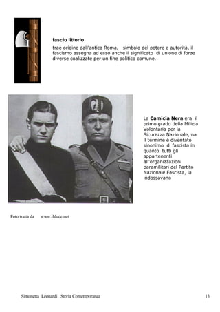 fascio littorio
                      trae origine dall’antica Roma, simbolo del potere e autorità, il
                      fascismo assegna ad esso anche il significato di unione di forze
                      diverse coalizzate per un fine politico comune.




                                                              La Camicia Nera era il
                                                              primo grado della Milizia
                                                              Volontaria per la
                                                              Sicurezza Nazionale,ma
                                                              il termine è diventato
                                                              sinonimo di fascista in
                                                              quanto tutti gli
                                                              appartenenti
                                                              all'organizzazioni
                                                              paramilitari del Partito
                                                              Nazionale Fascista, la
                                                              indossavano




Foto tratta da   www.ilduce.net




      Simonetta Leonardi Storia Contemporanea                                             13
 
