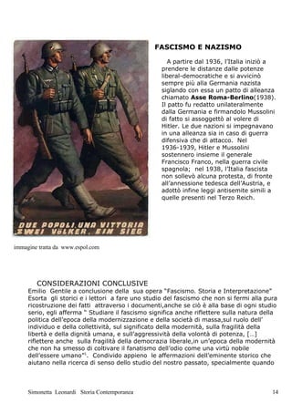 FASCISMO E NAZISMO

                                                       A partire dal 1936, l’Italia iniziò a
                                                    prendere le distanze dalle potenze
                                                    liberal-democratiche e si avvicinò
                                                    sempre più alla Germania nazista
                                                    siglando con essa un patto di alleanza
                                                    chiamato Asse Roma-Berlino(1938).
                                                    Il patto fu redatto unilateralmente
                                                    dalla Germania e firmandolo Mussolini
                                                    di fatto si assoggettò al volere di
                                                    Hitler. Le due nazioni si impegnavano
                                                    in una alleanza sia in caso di guerra
                                                    difensiva che di attacco. Nel
                                                    1936-1939, Hitler e Mussolini
                                                    sostennero insieme il generale
                                                    Francisco Franco, nella guerra civile
                                                    spagnola; nel 1938, l’Italia fascista
                                                    non sollevò alcuna protesta, di fronte
                                                    all’annessione tedesca dell’Austria, e
                                                    adottò infine leggi antisemite simili a
                                                    quelle presenti nel Terzo Reich.




immagine tratta da www.espol.com




        CONSIDERAZIONI CONCLUSIVE
     Emilio Gentile a conclusione della sua opera “Fascismo. Storia e Interpretazione”
     Esorta gli storici e i lettori a fare uno studio del fascismo che non si fermi alla pura
     ricostruzione dei fatti attraverso i documenti,anche se ciò è alla base di ogni studio
     serio, egli afferma “ Studiare il fascismo significa anche riflettere sulla natura della
     politica dell’epoca della modernizzazione e della società di massa,sul ruolo dell’
     individuo e della collettività, sul significato della modernità, sulla fragilità della
     libertà e della dignità umana, e sull’aggressività della volontà di potenza, […]
     riflettere anche sulla fragilità della democrazia liberale,in un’epoca della modernità
     che non ha smesso di coltivare il fanatismo dell’odio come una virtù nobile
     dell’essere umano”1. Condivido appieno le affermazioni dell’eminente storico che
     aiutano nella ricerca di senso dello studio del nostro passato, specialmente quando



     Simonetta Leonardi Storia Contemporanea                                               14
 