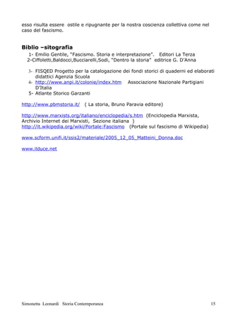 esso risulta essere ostile e ripugnante per la nostra coscienza collettiva come nel
caso del fascismo.


Biblio –sitografia
   1- Emilio Gentile, “Fascismo. Storia e interpretazione”. Editori La Terza
  2-Ciffoletti,Baldocci,Bucciarelli,Sodi, “Dentro la storia” editrice G. D’Anna

   3- FISQED Progetto per la catalogazione dei fondi storici di quaderni ed elaborati
      didattici Agenzia Scuola
   4- http://www.anpi.it/colonie/index.htm Associazione Nazionale Partigiani
      D’Italia
   5- Atlante Storico Garzanti

http://www.pbmstoria.it/      ( La storia, Bruno Paravia editore)

http://www.marxists.org/italiano/enciclopedia/s.htm (Enciclopedia Marxista,
Archivio Internet dei Marxisti, Sezione italiana )
http://it.wikipedia.org/wiki/Portale:Fascismo (Portale sul fascismo di Wikipedia)

www.scform.unifi.it/ssis2/materiale/2005_12_05_Matteini_Donna.doc

www.ilduce.net




Simonetta Leonardi Storia Contemporanea                                               15
 