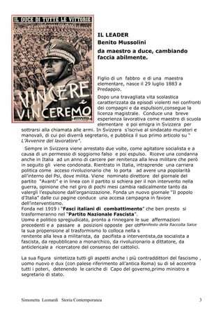 IL LEADER
                                     Benito Mussolini
                                     da maestro a duce, cambiando
                                     faccia abilmente.


                                     Figlio di un fabbro e di una maestra
                                     elementare, nasce il 29 luglio 1883 a
                                     Predappio.
                                    Dopo una travagliata vita scolastica
                                    caratterizzata da episodi violenti nei confronti
                                    dei compagni e da espulsioni,consegue la
                                    licenza magistrale. Conduce una breve
                                    esperienza lavorativa come maestro di scuola
                                    elementare e poi emigra in Svizzera per
sottrarsi alla chiamata alle armi. In Svizzera s’iscrive al sindacato muratori e
manovali, di cui poi diverrà segretario, e pubblica il suo primo articolo su “
L’Avvenire del lavoratore”.
  Sempre in Svizzera viene arrestato due volte, come agitatore socialista e a
causa di un permesso di soggiorno falso e poi espulso. Riceve una condanna
anche in Italia ad un anno di carcere per renitenza alla leva militare che però
in seguito gli viene condonata. Rientrato in Italia, intraprende una carriera
politica come acceso rivoluzionario che lo porta ad avere una popolarità
all’interno del Psi, dove milita. Viene nominato direttore del giornale del
partito “Avanti” e in linea con il partito si schiera per il non intervento nella
guerra, opinione che nel giro di pochi mesi cambia radicalmente tanto da
valergli l’espulsione dall’organizzazione. Fonda un nuovo giornale “Il popolo
d’Italia” dalle cui pagine conduce una accesa campagna in favore
dell’interventismo.
Fonda nel 1919 i “Fasci italiani di combattimento” che ben presto si
trasformeranno nel “Partito Nazionale Fascista”.
Uomo e politico spregiudicato, pronto a rinnegare le sue affermazioni
                                                        Manifesto della Raccolta Salce
precedenti e a passare a posizioni opposte per ottenere benefici e potere;
la sua propensione al trasformismo lo colloca nella storia con opposti ruoli, da
renitente alla leva a militarista, da pacifista a interventista,da socialista a
fascista, da repubblicano a monarchico, da rivoluzionario a dittatore, da
anticlericale a ricercatore del consenso dei cattolici.

La sua figura sintetizza tutti gli aspetti anche i più contraddittori del fascismo ,
uomo nuovo e dux (con palese riferimento all’antica Roma) su di sé accentra
tutti i poteri, detenendo le cariche di Capo del governo,primo ministro e
segretario di stato.




Simonetta Leonardi Storia Contemporanea                                                  3
 