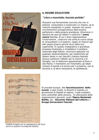 IL REGIME EDUCATORE

                                              “Libro e moschetto, fascista perfetto”

                                             Mussolini era fermamente convinto che non si
                                             potesse conquistare e conservare un impero, se la
                                             nazione impegnata in quella impresa non aveva
                                             una fortissima consapevolezza della propria
                                             perfezione e della propria grandezza. Occorreva ri-
                                             educare da zero gli italiani e costruire l’ uomo
                                             nuovo fascista, di cui il duce rappresentava
                                             l’incarnazione , costruire una sorta di nuova stirpe
                                             di conquistatori e di padroni, capaci di imporsi agli
                                             altri popoli proprio perché sicuri della loro
                                             superiorità. In questo impegnativo e grandioso
                                             processo finalizzato a rimodellare il carattere
                                             nazionale degli italiani, occorreva spazzare via
                                             qualsiasi sentimentalismo, per trasformare gli
                                             italiani stessi in veri fascisti.L’italiano fascista
                                             doveva sostituire l’affetto per la mamma e la
                                             famiglia, con la dedizione appassionata al Duce e
                                             alla Patria; il mandolino col moschetto; gli ideali
                                             cristiani di bontà e di amore per il prossimo, con la
                                             durezza e, là dove necessaria, la spietatezza.




                                            Si procede dunque alla fascistizzazione della
                                            scuola a ogni livello, ai docenti è imposto un
                                            giuramento di fedeltà al regime. I testi scolastici
                                            sono controllati dalla censura. Si istituiscono delle
                                            organizzazioni giovanili quali l’Opera Nazionale
                                            Balilla, poi Gioventù Italiana del Littorio e i
                                            Gruppi Universitari Fascisti.




FISQED Progetto per la catalogazione dei fondi
storici diProgetto per la catalogazione dei fondi
FISQED quaderni ed elaborati didattici
storici di quaderni ed elaborati didattici

    Simonetta Leonardi Storia Contemporanea                                                         4
 