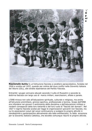L’
                                                                                      O
                                                                                      p
                                                                                      er
                                                                                      a




Nazionale Balilla fu un’istituzione fascista a carattere parascolastico, fondata nel
1926 e sciolta nel 1937, quando per ordine del duce confluì nella Gioventù italiana
del littorio (GIL), alle dirette dipendenze del Partito Fascista.

Entrambi i gruppi venivano educati secondo il culto di Mussolini e secondo la
dottrina fascista con largo uso di marce militari, esercitazioni, sfilate e parate.

L’ONB mirava non solo all’educazione spirituale, culturale e religiosa, ma anche
all’istruzione premilitare, ginnico-sportiva, professionale e tecnica. Scopo dell’ONB
era infondere nei giovani il sentimento della disciplina e dell’educazione militare e
renderli consapevoli della loro italianità e del loro ruolo di “fascisti del domani”. Nel
1927 il regime fascista sciolse per legge le organizzazioni giovanili non fasciste, tra
cui le associazioni scout (gli scout continuarono a svolgere le proprie attività in
clandestinità e parteciparono attivamente alla lotta antifascista), fu fatta eccezione
per la Gioventù Italiana Cattolica, che dovette comunque ridurre le proprie attività.



Simonetta Leonardi Storia Contemporanea                                                 5
 