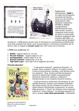 Rigidamente
                                                               centralizzata, l’ONB fu
                                                               sin dalla sua fondazione
                                                               concepita dai fascisti
                                                               come uno strumento di
                                                               penetrazione nelle
                                                               istituzioni scolastiche.
                                                               All’ONB fu affidato
                                                               l’insegnamento
                                                               dell’educazione fisica
                                                               nelle scuole; presidi e
                                                               insegnanti erano tenuti
                                                               ad ‘aprire le porte delle
                                                               strutture scolastiche alle
                                                               iniziative dell’ONB, e a
                                                               invitare tutti gli studenti
ad aderirvi. L’ONB gestiva anche corsi di formazione e orientamento professionale,
corsi post-scolastici per adulti, corsi di puericultura e d’economia domestica per le
donne, oltre a migliaia di scuole rurali (nel 1937 erano più di seimila).

L’ONB era suddivisa in:

•   Balilla: ragazzi dagli 8 ai 14 anni
•   Piccole italiane : ragazze dagli 8 ai 14
•   Avanguardisti: ragazzi dagli 14 ai 18
•   Giovani Italiane: ragazze dai 14 ai 18.
•   Figli della Lupa : dai 6 agli 8 anni (aggiunti più tardi).

Principi educativi
                                    “L’educazione fascista”, sosteneva Mussolini, “è
                                 morale, fisica, sociale e militare: è rivolta a creare
                                 l’uomo armonicamente completo, cioè fascista come
                                 noi vogliamo”. Essa tendeva all’interiorizzazione
                                 acritica di determinati modelli comportamentali
                                 attraverso l’attivismo collettivo, mediante il
                                 mantenimento di una costante tensione emotiva.
                                   Il giovane doveva uniformarsi all’immagine di una
                                 società dinamica, protesa verso obiettivi grandiosi;
                                 allo stesso tempo, gli era richiesto di inserirsi in un
                                 rigido sistema centralizzato e gerarchico. Al vertice
                                 della gerarchia, il “Duce” era indicato come l’esempio
                                 sublime di “nuovo italiano”: ne derivava pertanto un
                                 vero e proprio culto della personalità. (Wikipedia)




Copertina di una biografia di
Mussolini scritta per ragazzi
Simonetta Leonardi Storia Contemporanea
Firenze, 1933                                                                             6
 