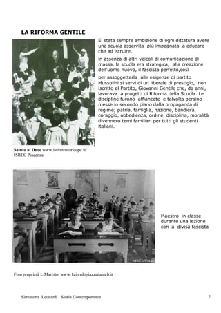 LA RIFORMA GENTILE
                                             E' stata sempre ambizione di ogni dittatura avere
                                             una scuola asservita più impegnata a educare
                                             che ad istruire.
                                             in assenza di altri veicoli di comunicazione di
                                             massa, la scuola era strategica, alla creazione
                                             dell'uomo nuovo, il fascista perfetto,così
                                             per assoggettarla alle esigenze di partito
                                             Mussolini si servì di un liberale di prestigio, non
                                             iscritto al Partito, Giovanni Gentile che, da anni,
                                             lavorava a progetti di Riforma della Scuola. Le
                                             discipline furono affiancate e talvolta persino
                                             messe in secondo piano dalla propaganda di
                                             regime; patria, famiglia, nazione, bandiera,
                                             coraggio, obbedienza, ordine, disciplina, moralità
                                             divennero temi familiari per tutti gli studenti
                                             italiani.




Saluto al Duce www.istitutostoricopc.it/
ISREC Piacenza




                                                                         Maestro in classe
                                                                         durante una lezione
                                                                         con la divisa fascista




Foto proprietà L.Maretto www.1circolopiazzadantelt.it




    Simonetta Leonardi Storia Contemporanea                                                    7
 