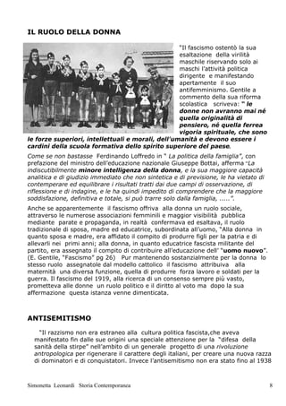 IL RUOLO DELLA DONNA

                                                   “Il fascismo ostentò la sua
                                                   esaltazione della virilità
                                                   maschile riservando solo ai
                                                   maschi l’attività politica
                                                   dirigente e manifestando
                                                   apertamente il suo
                                                   antifemminismo. Gentile a
                                                   commento della sua riforma
                                                   scolastica scriveva: “ le
                                                   donne non avranno mai né
                                                   quella originalità di
                                                   pensiero, né quella ferrea
                                                   vigoria spirituale, che sono
le forze superiori, intellettuali e morali, dell'umanità e devono essere i
cardini della scuola formativa dello spirito superiore del paese.
Come se non bastasse Ferdinando Loffredo in “ La politica della famiglia”, con
prefazione del ministro dell’educazione nazionale Giuseppe Bottai, afferma “La
indiscutibilmente minore intelligenza della donna, e la sua maggiore capacità
analitica e di giudizio immediato che non sintetica e di previsione, le ha vietato di
contemperare ed equilibrare i risultati tratti dai due campi di osservazione, di
riflessione e di indagine, e le ha quindi impedito di comprendere che la maggiore
soddisfazione, definitiva e totale, si può trarre solo dalla famiglia, .....”.
Anche se apparentemente il fascismo offriva alla donna un ruolo sociale,
attraverso le numerose associazioni femminili e maggior visibilità pubblica
mediante parate e propaganda, in realtà confermava ed esaltava, il ruolo
tradizionale di sposa, madre ed educatrice, subordinata all’uomo, “Alla donna in
quanto sposa e madre, era affidato il compito di produrre figli per la patria e di
allevarli nei primi anni; alla donna, in quanto educatrice fascista militante del
partito, era assegnato il compito di contribuire all’educazione dell’ “uomo nuovo”.
(E. Gentile, “Fascismo” pg 26) Pur mantenendo sostanzialmente per la donna lo
stesso ruolo assegnatole dal modello cattolico il fascismo attribuiva alla
maternità una diversa funzione, quella di produrre forza lavoro e soldati per la
guerra. Il fascismo del 1919, alla ricerca di un consenso sempre più vasto,
prometteva alle donne un ruolo politico e il diritto al voto ma dopo la sua
affermazione questa istanza venne dimenticata.



ANTISEMITISMO

    “Il razzismo non era estraneo alla cultura politica fascista,che aveva
  manifestato fin dalle sue origini una speciale attenzione per la “difesa della
  sanità della stirpe” nell’ambito di un generale progetto di una rivoluzione
  antropologica per rigenerare il carattere degli italiani, per creare una nuova razza
  di dominatori e di conquistatori. Invece l’antisemitismo non era stato fino al 1938



Simonetta Leonardi Storia Contemporanea                                                 8
 