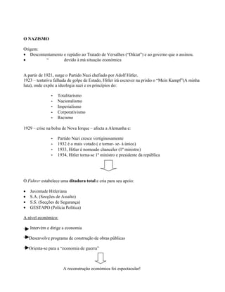 O NAZISMO

Origem:
• Descontentamento e repúdio ao Tratado de Versalhes (“Diktat”) e ao governo que o assinou.
•         “        devido à má situação económica


A partir de 1921, surge o Partido Nazi chefiado por Adolf Hitler.
1923 – tentativa falhada de golpe de Estado, Hitler irá escrever na prisão o “Mein Kampf”(A minha
luta), onde expõe a ideologia nazi e os princípios do:

               -   Totalitarismo
               -   Nacionalismo
               -   Imperialismo
               -   Corporativismo
               -   Racismo

1929 – crise na bolsa de Nova Iorque – afecta a Alemanha e:

               -   Partido Nazi cresce vertiginosamente
               -   1932 é o mais votado ( e tornar- se- á único)
               -   1933, Hitler é nomeado chanceler (1º ministro)
               -   1934, Hitler torna-se 1º ministro e presidente da república




O Fuhrer estabelece uma ditadura total e cria para seu apoio:

•   Juventude Hitleriana
•   S.A. (Secções de Assalto)
•   S.S. (Secções de Segurança)
•   GESTAPO (Polícia Política)

A nível económico:

    Intervém e dirige a economia

    Desenvolve programa de construção de obras públicas

    Orienta-se para a “economia de guerra”



                      A reconstrução económica foi espectacular!
 
