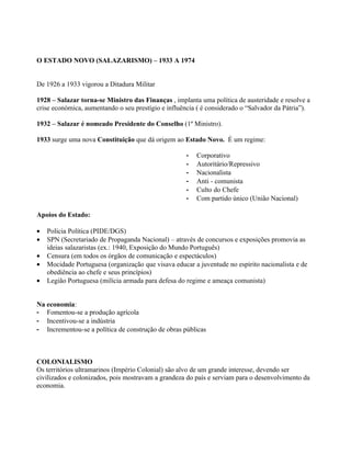 O ESTADO NOVO (SALAZARISMO) – 1933 A 1974


De 1926 a 1933 vigorou a Ditadura Militar

1928 – Salazar torna-se Ministro das Finanças , implanta uma política de austeridade e resolve a
crise económica, aumentando o seu prestígio e influência ( é considerado o “Salvador da Pátria”).

1932 – Salazar é nomeado Presidente do Conselho (1º Ministro).

1933 surge uma nova Constituição que dá origem ao Estado Novo. É um regime:

                                                     -   Corporativo
                                                     -   Autoritário/Repressivo
                                                     -   Nacionalista
                                                     -   Anti - comunista
                                                     -   Culto do Chefe
                                                     -   Com partido único (União Nacional)

Apoios do Estado:

•   Polícia Política (PIDE/DGS)
•   SPN (Secretariado de Propaganda Nacional) – através de concursos e exposições promovia as
    ideias salazaristas (ex.: 1940, Exposição do Mundo Português)
•   Censura (em todos os órgãos de comunicação e espectáculos)
•   Mocidade Portuguesa (organização que visava educar a juventude no espírito nacionalista e de
    obediência ao chefe e seus princípios)
•   Legião Portuguesa (milícia armada para defesa do regime e ameaça comunista)


Na economia:
- Fomentou-se a produção agrícola
- Incentivou-se a indústria
- Incrementou-se a política de construção de obras públicas



COLONIALISMO
Os territórios ultramarinos (Império Colonial) são alvo de um grande interesse, devendo ser
civilizados e colonizados, pois mostravam a grandeza do país e serviam para o desenvolvimento da
economia.
 