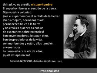 ¡Mirad, yo os enseño el superhombre!
El superhombre es el sentido de la tierra.
Diga vuestra voluntad:
¡sea el superhombre el sentido de la tierra!
¡Yo os conjuro, hermanos míos:
permaneced fieles a la tierra
y no creáis a quienes os hablan
de esperanzas sobreterrenales!
Son envenenadores, lo sepan o no.
Son despreciadores de la vida,
son moribundos y están, ellos también,
envenenados.
La tierra está cansada de ellos:
¡ojalá desaparezcan!
Friedrich NIETZSCHE, Así habló Zaratustra

(1885)

Irracionalismo

 