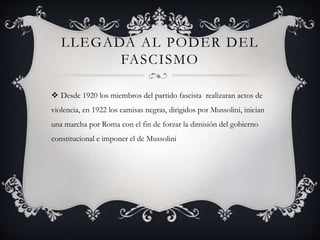 LLEGADA AL PODER DEL
FASCISMO
 Desde 1920 los miembros del partido fascista realizaran actos de
violencia, en 1922 los camisas negras, dirigidos por Mussolini, inician
una marcha por Roma con el fin de forzar la dimisión del gobierno
constitucional e imponer el de Mussolini
 
