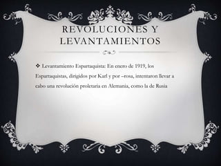 REVOLUCIONES Y
LEVANTAMIENTOS
 Levantamiento Espartaquista: En enero de 1919, los
Espartaquistas, dirigidos por Karl y por –rosa, intentaron llevar a
cabo una revolución proletaria en Alemania, como la de Rusia
 