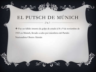 EL PUTSCH DE MÚNICH
 Fue un fallido intento de golpe de estado el 8 y 9 de noviembre de
1923 en Múnich, llevado a cabo por miembros del Partido
Nacionalista Obrero Alemán
 