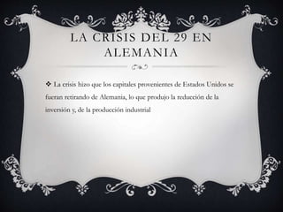 LA CRISIS DEL 29 EN
ALEMANIA
 La crisis hizo que los capitales provenientes de Estados Unidos se
fueran retirando de Alemania, lo que produjo la reducción de la
inversión y, de la producción industrial
 