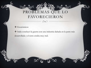 PROBLEMAS QUE LO
FAVORECIERON
 Económicos
 Italia concluyó la guerra con una industria dañada en la parte más
desarrollada y el resto estaba muy mal.
 