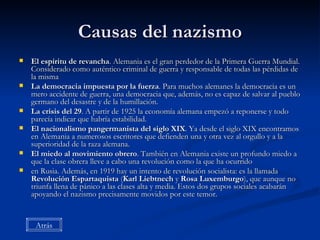 Causas del nazismo El espíritu de revancha . Alemania es el gran perdedor de la Primera Guerra Mundial. Considerado como auténtico criminal de guerra y responsable de todas las pérdidas de la misma  La democracia impuesta por la fuerza . Para muchos alemanes la democracia es un mero accidente de guerra, una democracia que, además, no es capaz de salvar al pueblo germano del desastre y de la humillación.  La crisis del 29 . A partir de 1925 la economía alemana empezó a reponerse y todo parecía indicar que habría estabilidad.  El nacionalismo pangermanista del siglo XIX . Ya desde el siglo XIX encontramos en Alemania a numerosos escritores que defienden una y otra vez al orgullo y a la superioridad de la raza alemana.  El miedo al movimiento obrero . También en Alemania existe un profundo miedo a que la clase obrera lleve a cabo una revolución como la que ha ocurrido  en Rusia. Además, en 1919 hay un intento de revolución socialista: es la llamada  Revolución Espartaquista  ( Karl Liebtnech  y  Rosa Luxemburgo ), que aunque no triunfa llena de pánico a las clases alta y media. Estos dos grupos sociales acabarán apoyando el nazismo precisamente movidos por este temor.  Atrás 