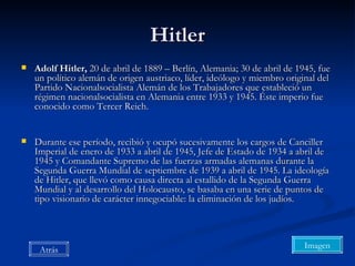 Hitler Adolf Hitler,  20 de abril de 1889 – Berlín, Alemania; 30 de abril de 1945, fue un político alemán de origen austriaco, líder, ideólogo y miembro original del Partido Nacionalsocialista Alemán de los Trabajadores que estableció un régimen nacionalsocialista en Alemania entre 1933 y 1945. Éste imperio fue conocido como Tercer Reich. Durante ese período, recibió y ocupó sucesivamente los cargos de Canciller Imperial de enero de 1933 a abril de 1945, Jefe de Estado de 1934 a abril de 1945 y Comandante Supremo de las fuerzas armadas alemanas durante la Segunda Guerra Mundial de septiembre de 1939 a abril de 1945. La ideología de Hitler, que llevó como causa directa al estallido de la Segunda Guerra Mundial y al desarrollo del Holocausto, se basaba en una serie de puntos de tipo visionario de carácter innegociable: la eliminación de los judíos.  Imagen Atrás 