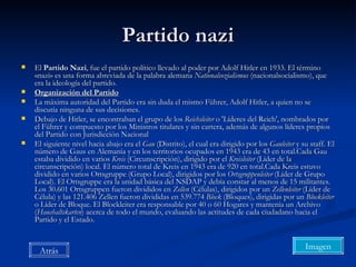 Partido nazi El  Partido Nazi , fue el partido político llevado al poder por Adolf Hitler en 1933. El término «nazi» es una forma abreviada de la palabra alemana  Nationalsozialismus  (nacionalsocialismo), que era la ideología del partido. Organización del Partido La máxima autoridad del Partido era sin duda el mismo Führer, Adolf Hitler, a quien no se discutía ninguna de sus decisiones. Debajo de Hitler, se encontraban el grupo de los  Reichsleiter  o 'Líderes del Reich', nombrados por el Führer y compuesto por los Ministros titulares y sin cartera, además de algunos líderes propios del Partido con Jurisdicción Nacional El siguiente nivel hacia abajo era el  Gau  (Distrito), el cual era dirigido por los  Gauleiter  y su staff. El número de Gaus en Alemania y en los territorios ocupados en 1943 era de 43 en total.Cada Gau estaba dividido en varios  Kreis  (Circunscripción), dirigido por el  Kreisleiter  (Líder de la circunscripción) local. El número total de Kreis en 1943 era de 920 en total.Cada Kreis estuvo dividido en varios Ortsgruppe (Grupo Local), dirigidos por los  Ortsgruppenleiter  (Líder de Grupo Local). El Ortsgruppe era la unidad básica del NSDAP y debía constar al menos de 15 militantes. Los 30.601 Ortsgruppen fueron divididos en  Zellen  (Células), dirigidos por un  Zellenleiter  (Líder de Célula) y las 121.406 Zellen fueron divididas en 539.774  Block  (Bloques), dirigidas por un  Blockleiter  o Líder de Bloque. El Blockleiter era responsable por 40 o 60 Hogares y mantenía un Archivo ( Haushaltskarten ) acerca de todo el mundo, evaluando las actitudes de cada ciudadano hacia el Partido y el Estado. Atrás Imagen 