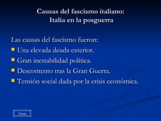 Causas del fascismo italiano:  Italia en la posguerra Las causas del fascismo fueron: Una elevada deuda exterior. Gran inestabilidad política. Descontento tras la Gran Guerra. Tensión social dada por la crisis económica. Atrás 