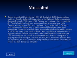 Mussolini Benito Mussolini (29 de julio de 1883 –28 de abril de 1945) fue un militar, político y dictador italiano. Primer ministro del Reino de Italia con poderes dictatoriales desde 1922 hasta 1943. Pasó de ser el número 3 en el escalafón del Partido Socialista Italiano a promover el fascismo dentro de Italia. Durante su mandato estableció un régimen cuyas características fueron el nacionalismo, el militarismo y la lucha contra el liberalismo y contra el comunismo. Mussolini se convirtió en un estrecho aliado del canciller alemán Adolf Hitler, sobre quien había influido. Bajo su gobierno, Italia entró en la Segunda Guerra Mundial en junio de 1940, como aliado de Alemania Nazi. Tres años después, los aliados invadieron el Reino de Italia y ocuparon la mayor parte del sur del país. En abril de 1945, trató de escapar a Suiza, pero fue capturado, fusilado, y mutilado por partisanos comunistas. Su cuerpo fue llevado a Milán donde fue ultrajado. Imagen Atrás 