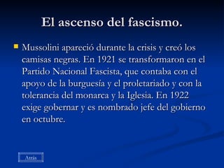 El ascenso del fascismo. Mussolini apareció durante la crisis y creó los camisas negras. En 1921 se transformaron en el Partido Nacional Fascista, que contaba con el apoyo de la burguesía y el proletariado y con la tolerancia del monarca y la Iglesia. En 1922 exige gobernar y es nombrado jefe del gobierno en octubre. Atrás 