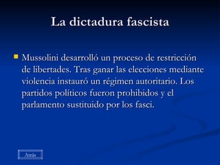 La dictadura fascista Mussolini desarrolló un proceso de restricción de libertades. Tras ganar las elecciones mediante violencia instauró un régimen autoritario. Los partidos políticos fueron prohibidos y el parlamento sustituido por los fasci. Atrás 