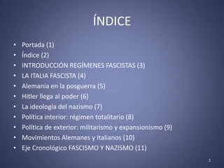 ÍNDICE
•   Portada (1)
•   Índice (2)
•   INTRODUCCIÓN REGÍMENES FASCISTAS (3)
•   LA ITALIA FASCISTA (4)
•   Alemania en la posguerra (5)
•   Hitler llega al poder (6)
•   La ideología del nazismo (7)
•   Política interior: régimen totalitario (8)
•   Política de exterior: militarismo y expansionismo (9)
•   Movimientos Alemanes y Italianos (10)
•   Eje Cronológico FASCISMO Y NAZISMO (11)
                                                            2
 
