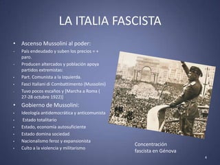LA ITALIA FASCISTA
• Ascenso Mussolini al poder:
-   País endeudado y suben los precios = +
    paro.
-   Producen altercados y población apoya
    partidos extremistas:
•   Part. Comunista a la izquierda.
•   Fasci Italiani di Combattimento (Mussolini)
-   Tuvo pocos escaños y [Marcha a Roma (
    27-28 octubre 1922)]
• Gobierno de Mussolini:
•   Ideología antidemocrática y anticomunista
•    Estado totalitario
•   Estado, economía autosuficiente
•   Estado domina sociedad
•   Nacionalismo feroz y expansionista
                                                  Concentración
•   Culto a la violencia y militarismo
                                                  fascista en Génova
                                                                       4
 
