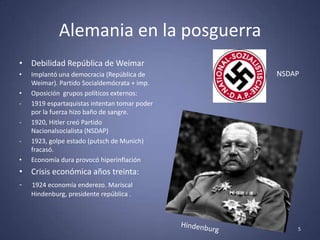 Alemania en la posguerra
• Debilidad República de Weimar
•   Implantó una democracia (República de      NSDAP
    Weimar). Partido Socialdemócrata + imp.
•   Oposición grupos políticos externos:
-   1919 espartaquistas intentan tomar poder
    por la fuerza hizo baño de sangre.
-   1920, Hitler creó Partido
    Nacionalsocialista (NSDAP)
-   1923, golpe estado (putsch de Munich)
    fracasó.
•   Economía dura provocó hiperinflación
• Crisis económica años treinta:
- 1924 economía enderezo. Mariscal
    Hindenburg, presidente república .



                                                   5
 